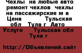 Чехлы, на любые авто,ремонт чехлов, чехлы на пассажирские м/а › Цена ­ 2 000 - Тульская обл., Тула г. Авто » Услуги   . Тульская обл.,Тула г.